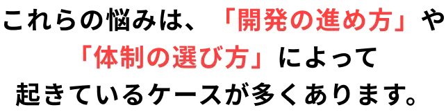 これらの悩みは、「開発の進め方」や 「体制の選び方」によって 起きているケースが多くあります。